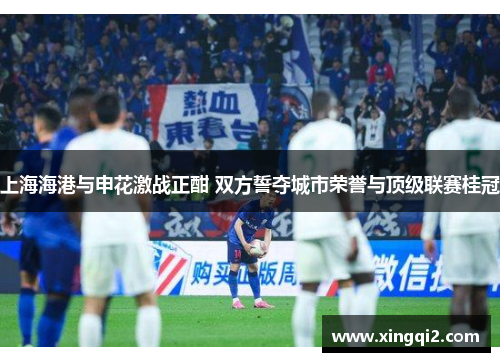 上海海港与申花激战正酣 双方誓夺城市荣誉与顶级联赛桂冠
